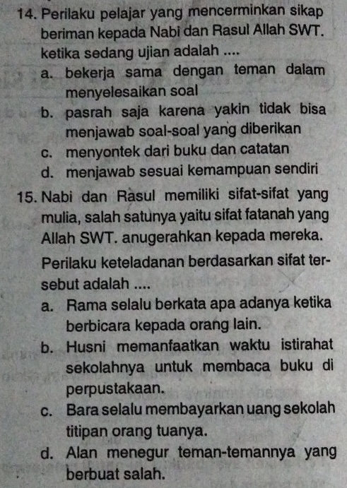 Perilaku pelajar yang mencerminkan sikap
beriman kepada Nabi dan Rasul Allah SWT.
ketika sedang ujian adalah ....
a. bekerja sama dengan teman dalam
menyelesaikan soal
b. pasrah saja karena yakin tidak bisa
menjawab soal-soal yang diberikan
c. menyontek dari buku dan catatan
d. menjawab sesuai kemampuan sendiri
15. Nabi dan Rasul memiliki sifat-sifat yang
mulia, salah satunya yaitu sifat fatanah yang
Allah SWT. anugerahkan kepada mereka.
Perilaku keteladanan berdasarkan sifat ter-
sebut adalah ....
a. Rama selalu berkata apa adanya ketika
berbicara kepada orang lain.
b. Husni memanfaatkan waktu istirahat
sekolahnya untuk membaca buku di
perpustakaan.
c. Bara selalu membayarkan uang sekolah
titipan orang tuanya.
d. Alan menegur teman-temannya yang
berbuat salah.