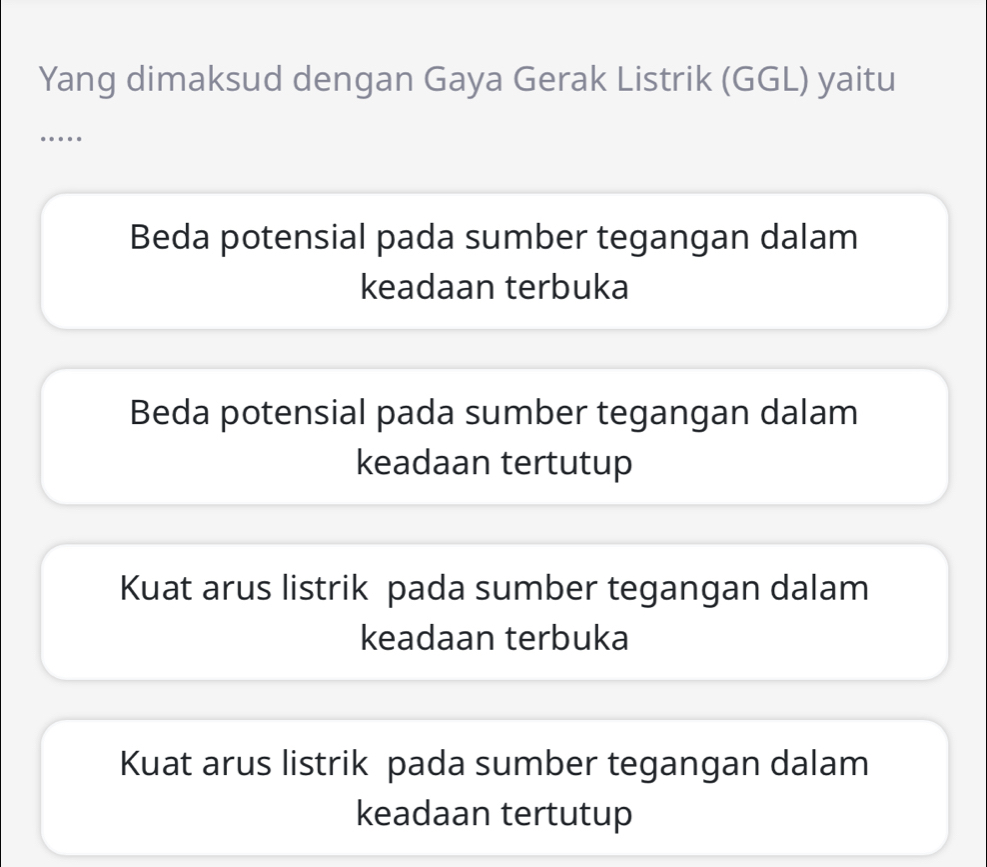 Yang dimaksud dengan Gaya Gerak Listrik (GGL) yaitu
…
Beda potensial pada sumber tegangan dalam
keadaan terbuka
Beda potensial pada sumber tegangan dalam
keadaan tertutup
Kuat arus listrik pada sumber tegangan dalam
keadaan terbuka
Kuat arus listrik pada sumber tegangan dalam
keadaan tertutup