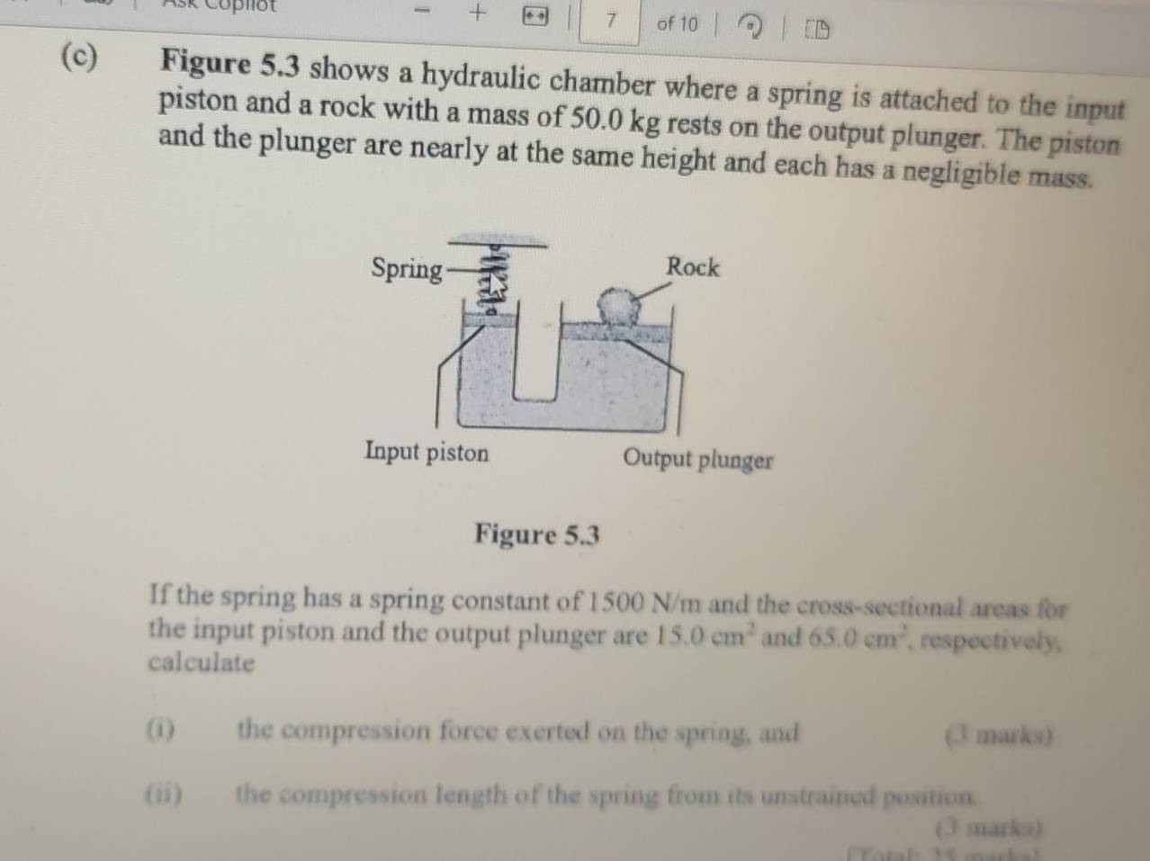 7 
+ of 10 to 
(c) Figure 5.3 shows a hydraulic chamber where a spring is attached to the input 
piston and a rock with a mass of 50.0 kg rests on the output plunger. The piston 
and the plunger are nearly at the same height and each has a negligible mass. 
If the spring has a spring constant of 1500 N/m and the cross-sectional areas for 
the input piston and the output plunger are 15.0cm^2 and 65.0cm^2 , respectively, 
calculate 
(i) the compression force exerted on the spring, and (3 marks) 
(ii) the compression length of the spring from its unstrained position. 
(3 marks)