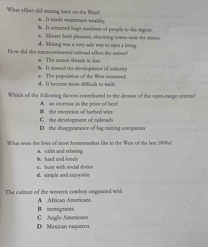 What effect did mining have on the West?
a. It made westerners wealthy.
b. It attracted huge numbers of people to the region.
c. Miners built pleasant, charming towns near the mines.
d. Mining was a very safe way to earn a living
How did the transcontinental railroad affect the nation?
a. The nation shrank in size.
b. It slowed the development of industry.
c. The population of the West increased.
d. It became more difficult to trade.
Which of the following factors contributed to the demise of the open-range system?
A an increase in the price of beef
B the invention of barbed wire
C the development of railroads
D the disappearance of big mining companies
What were the lives of most homesteaders like in the West of the late 1800s?
a. calm and relaxing
b. hard and lonely
c. busy with social duties
d. simple and enjoyable
The culture of the western cowboy originated with
A African Americans.
B immigrants.
C Anglo Americans.
D Mexican vaqueros.