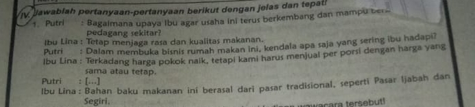 Jawablah pertanyaan-pertanyaan berikut dengan jelas dan tepat! 
1. Putri : Bagaimana upaya Ibu agar usaha ini terus berkembang dan mampu ber 
pedagang sekitar? 
Ibu Lina : Tetap menjaga rasa dan kualitas makanan. 
Putri : Dalam membuka bisnis rumah makan ini, kendala apa saja yang sering ibu hadapi? 
lbu Lina : Terkadang harga pokok nalk, tetapi kami harus menjual per porsi dengan harga yang 
sama atau tetap. 
Putri : [...] 
Ibu Lina: Bahan baku makanan iní berasal dari pasar tradisional, seperti Pasar Ijabah dan 
Segiri. 
awacara tersebut!