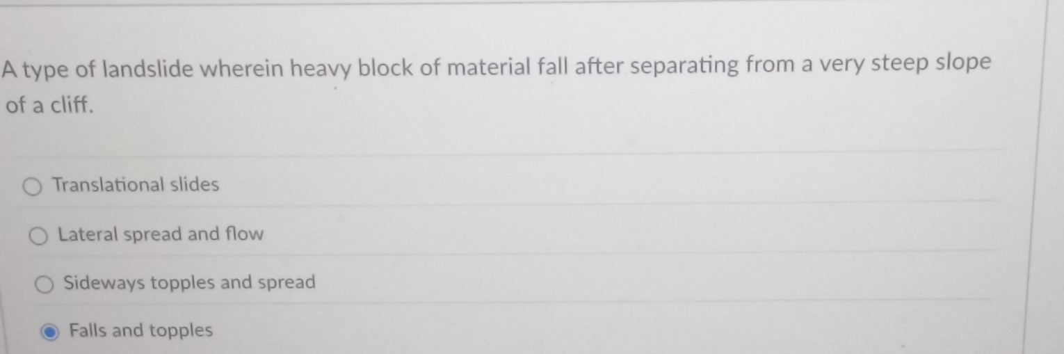 A type of landslide wherein heavy block of material fall after separating from a very steep slope
of a cliff.
Translational slides
Lateral spread and flow
Sideways topples and spread
Falls and topples