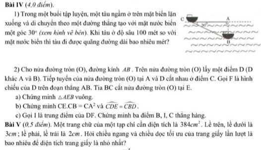 Bài IV (4,0 điểm). 
1) Trong một buổi tập luyện, một tàu ngầm ở trên mặt biển lặn 
xuống và di chuyển theo một đường thẳng tạo với mặt nước biển c^(30^circ)
một góc 30° (xem hình vẽ bên). Khi tàu ở độ sâu 100 mét so với 
mặt nước biển thì tàu đi được quãng đường dài bao nhiêu mét? B 
2) Cho nửa đường tròn (O), đường kính AB. Trên nửa đường tròn (O) lấy một điểm D (D
khác A và B). Tiếp tuyển của nửa đường tròn (O) tại A và D cắt nhau ở điểm C. Gọi F là hình 
chiếu của D trên đoạn thắng AB. Tia BC cắt nửa đường tròn (O) tại E. 
a) Chứng minh △ AEB vuông. 
b) Chứng minh CE. CB=CA^2 và widehat CDE=widehat CBD. 
c) Gọi I là trung điểm của DF. Chứng minh ba điểm B, I, C thăng hàng. 
Bài V (0,5 điểm). Một trang chữ của một tạp chí cần diện tích là 384cm^2. Lề trên, lề dưới là
3cm; lễ phải, lề trái là 2cm. Hỏi chiều ngang và chiều dọc tối ưu của trang giấy lần lượt là 
bao nhiêu đề diện tích trang giấy là nhỏ nhất?