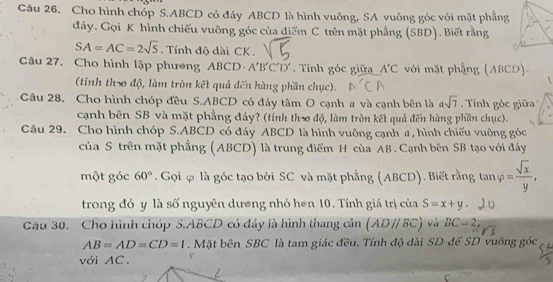 Cho hình chóp S. ABCD có đáy ABCD là hình vuông, SA vuông góc với mặt phẳng 
đáy. Gọi K hình chiếu vuông góc của điểm C trên mặt phẳng (SBD). Biết rằng
SA=AC=2sqrt(5). Tính độ dài CK. 
Câu 27. Cho hình lập phương ABCD A'B'C'D'. Tính góc giữa A'C với mặt phẳng (ABCD). 
(tính th- độ, làm tròn kết quả đến hàng phần chục). 
Câu 28. Cho hình chóp đều S. ABCD có đáy tâm O cạnh # và cạnh bên là asqrt(7) Tính góc giữa 
cạnh bên SB và mặt phẳng đáy? (tính th-o độ, làm tròn kết quả đến hàng phần chục). 
Câu 29. Cho hình chóp S. ABCD có đáy ABCD là hình vuông cạnh a, hình chiếu vuông góc 
của S trên mặt phẳng (ABCD) là trung điểm H của AB. Cạnh bên SB tạo với đáy 
một góc 60°. Gọi φ là góc tạo bởi SC và mặt phẳng (ABCD). Biết rằng tan varphi = sqrt(x)/y , 
trong đó y là số nguyên dương nhỏ hơn 10. Tính giá trị của S=x+y. 
Câu 30. Cho hình chóp S. ABCD có đáy là hình thang cwidehat an(ADparallel BC) và BC=2,
AB=AD=CD=1 Mặt bên SBC là tam giác đều. Tính độ dài SD để SD vuông góc 
với AC. 5