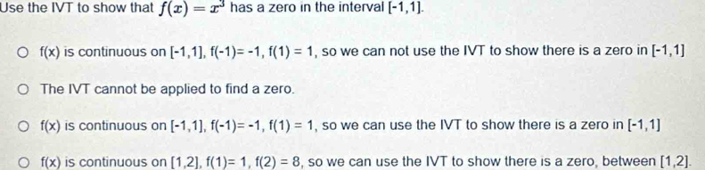 Use the IVT to show that f(x)=x^3 has a zero in the interval [-1,1].
f(x) is continuous on [-1,1], f(-1)=-1, f(1)=1 , so we can not use the IVT to show there is a zero in [-1,1]
The IVT cannot be applied to find a zero.
f(x) is continuous on [-1,1], f(-1)=-1, f(1)=1 , so we can use the IVT to show there is a zero in [-1,1]
f(x) is continuous on [1,2], f(1)=1, f(2)=8 , so we can use the IVT to show there is a zero, between [1,2].