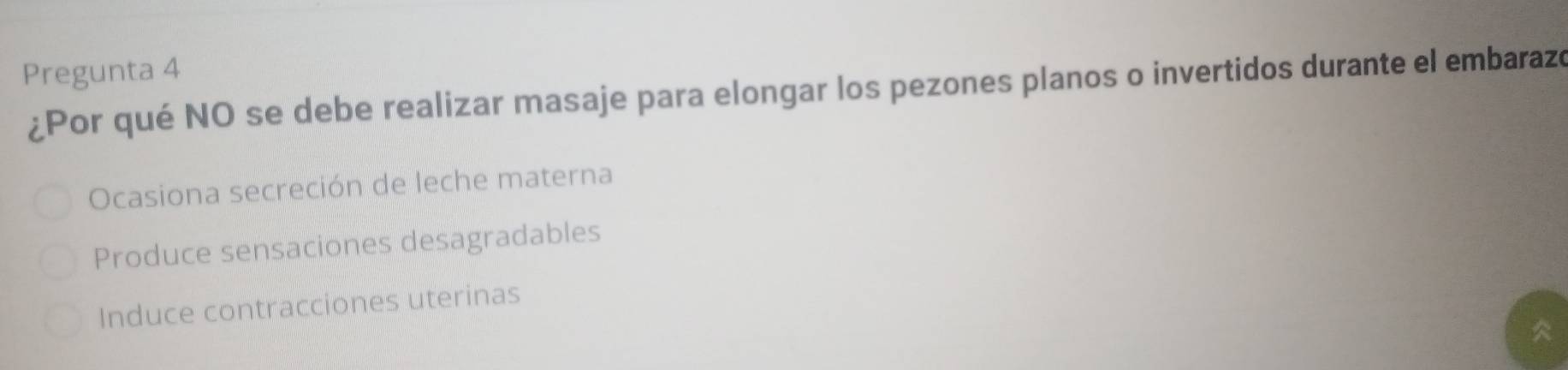 Pregunta 4
¿Por qué NO se debe realizar masaje para elongar los pezones planos o invertidos durante el embarazó
Ocasiona secreción de leche materna
Produce sensaciones desagradables
Induce contracciones uterinas