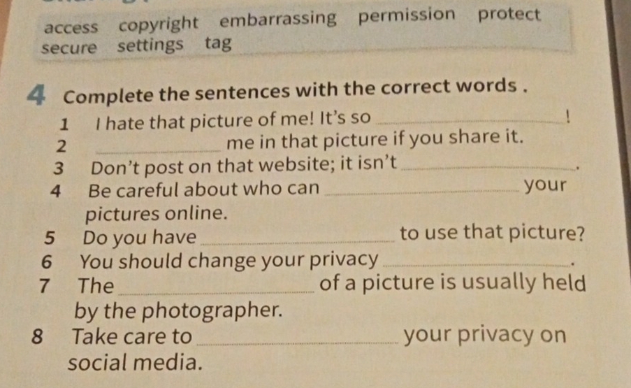 access copyright embarrassing permission protect 
secure settings tag 
Complete the sentences with the correct words . 
1 I hate that picture of me! It’s so_ 
` 
2 _me in that picture if you share it. 
3 Don’t post on that website; it isn’t_ 
. 
4 Be careful about who can _your 
pictures online. 
5 Do you have _to use that picture? 
6 You should change your privacy_ 
. 
7 The _of a picture is usually held 
by the photographer. 
8 Take care to _your privacy on 
social media.