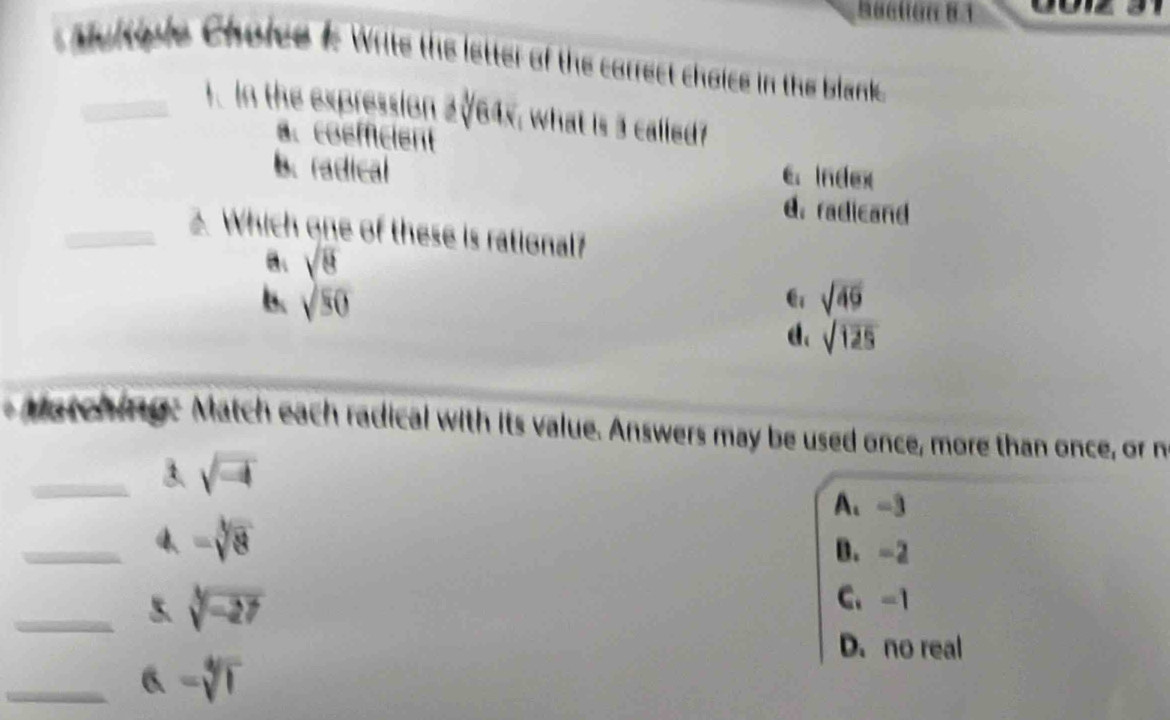 Multple Choice 1: Write the letter of the correct choice in the blank
_1.In the expression 2√64x, what is 3 called?
a. coefficient
b. radical
C. Index
d. radicand
_2. Which one of these is rational?
B、 sqrt(8)
B. sqrt(80) sqrt(49)
d、 sqrt(125)
atching: Match each radical with its value. Answers may be used once, more than once, or n
_3. sqrt(-4)
A、 -3
_4、 -sqrt[3](8)
B. -2
_5. sqrt[3](-27)
C、 -1
D. no real
_6 -sqrt[4](1)