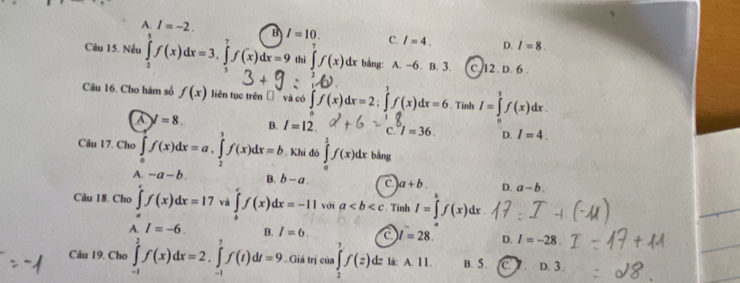 A. I=-2. B
Câu 15. Nếu ∈tlimits _2^(5f(x)dx=3, ∈tlimits _5^7f(x)dx=9 I=10. C. I=4. D. I=8. 
thi ∈tlimits ^7)f(x) dx bằng: A. -6. B. 3. C. 12. D. 6.
Câu 16. Cho hàm số f(x) liên tục trên và có ∈t f(x)dx=2; ∈tlimits _-^1f(x)dx=6 、 Tinh I=∈tlimits _0^1f(x)dx.
A V=8. n l=12. C. I=36. D. I=4. 
Câu 17. Cho ∈tlimits _0^ef(x)dx=a, ∈tlimits _2^1f(x)dx=b Khi đó ∈tlimits _0^1f(x)dx bằng
A. -a-b. B. b-a. c. a+b. D. a-b. 
Câu 18. Cho ∈tlimits _a^cf(x)dx=17 và ∈tlimits _b^cf(x)dx=-11 với a. Tính I=∈t f(x)dx
A. I=-6. B. I=6. C l=28. D. I=-28. 
Câu 19. Cho ∈tlimits _(-1)^2f(x)dx=2.∈tlimits _(-1)^7f(t)dt=9. Giá trị của ∈tlimits _2^7f(z) d là: A. 11. B. 5. C D. 3.