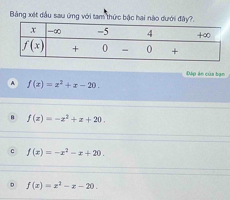 Bảng xét dấu sau ứng với tam thức bậc hai nào dưới đây?.
Đáp án của bạn
A f(x)=x^2+x-20.
B f(x)=-x^2+x+20.
C f(x)=-x^2-x+20.
D f(x)=x^2-x-20.