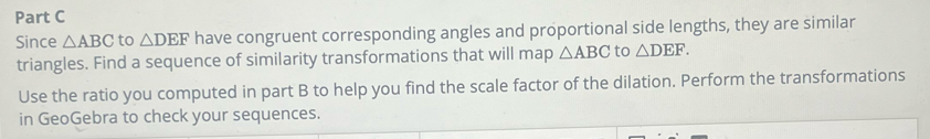 Since △ ABC to △ DEF have congruent corresponding angles and proportional side lengths, they are similar 
triangles. Find a sequence of similarity transformations that will map △ ABC to △ DEF. 
Use the ratio you computed in part B to help you find the scale factor of the dilation. Perform the transformations 
in GeoGebra to check your sequences.