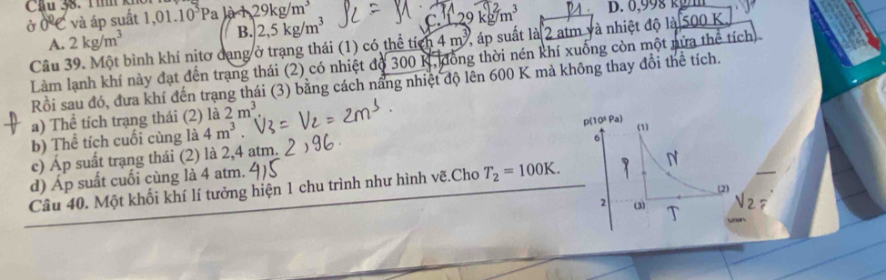 Cầu 38. T ìh ki 1,01.10^5Pa là 29kg/m^3
ở 0 C và áp suất
A. 2kg/m^3 C. 1,29 cg/m^3
B. 2,5kg/m^3
Câu 39. Một bình khí nịtơ dạng ở trạng thái (1) có thể tích 4m^3 S áp suất là 2 atm và nhiệt độ là 500 K
Làm lạnh khí này đạt đến trạng thái (2) có nhiệt độ 300 K, đồng thời nén khí xuống còn một nửa thể tích)
Rồi sau đó, đưa khí đến trạng thái (3) bằng cách nầng nhiệt độ lên 600 K mà không thay đổi thể tích.
a) Thể tích trạng thái (2) là 2m^3
b) Thể tích cuối cùng là 4m^3. 
(1)
6
c) Áp suất trạng thái (2) là 2,4 atm. p(10ª Pa)
d) Áp suất cuối cùng là 4 atm.
Câu 40. Một khối khí lí tưởng hiện 1 chu trình như hình vẽ.Cho T_2=100K. N
(2)
2 (3) T