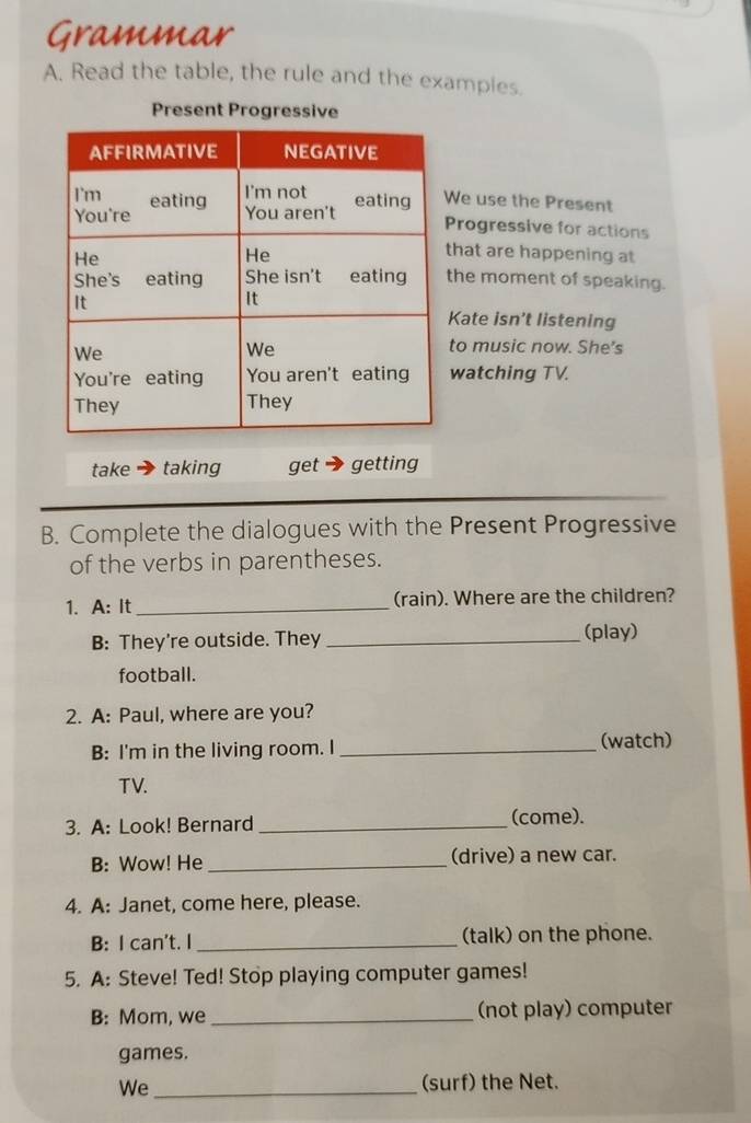 Grammar 
A. Read the table, the rule and the examples. 
Present Progressive 
e use the Present 
rogressive for actions 
hat are happening at 
he moment of speaking. 
ate isn’t listening 
o music now. She's 
watching TV. 
take taking get getting 
B. Complete the dialogues with the Present Progressive 
of the verbs in parentheses. 
1. A: It _(rain). Where are the children? 
B: They're outside. They _(play) 
football. 
2. A: Paul, where are you? 
B: I'm in the living room. I _(watch) 
TV. 
3. A: Look! Bernard _(come). 
B: Wow! He _(drive) a new car. 
4. A: Janet, come here, please. 
B: I can't. I _(talk) on the phone. 
5. A: Steve! Ted! Stop playing computer games! 
B: Mom, we _(not play) computer 
games. 
We_ (surf) the Net.