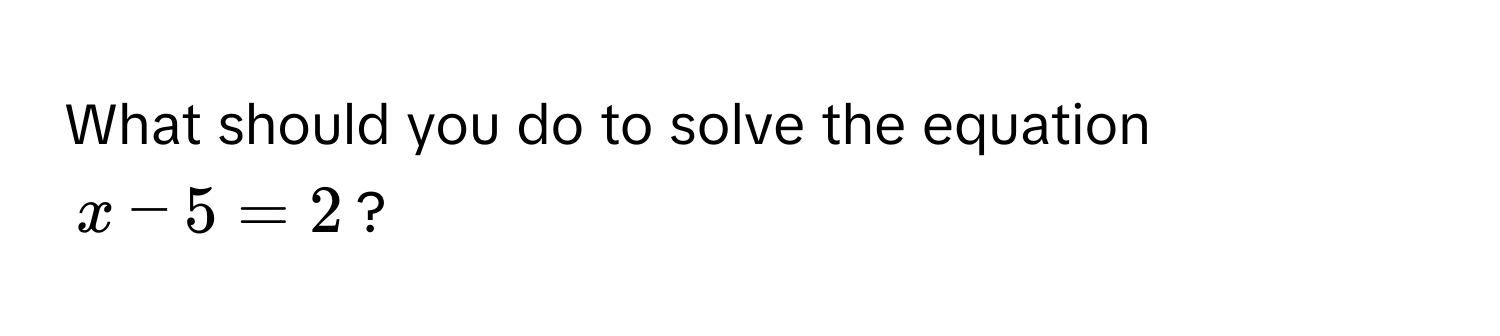 What should you do to solve the equation
x - 5 = 2?