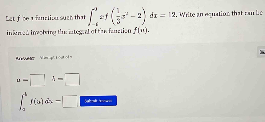 Let f be a function such that ∈t _(-6)^0xf( 1/3 x^2-2)dx=12. Write an equation that can be 
inferred involving the integral of the function f(u). 
P 
Answer Attempt 1 out of 2
a=□ b=□
∈t _a^bf(u)du=□ Submit Answer