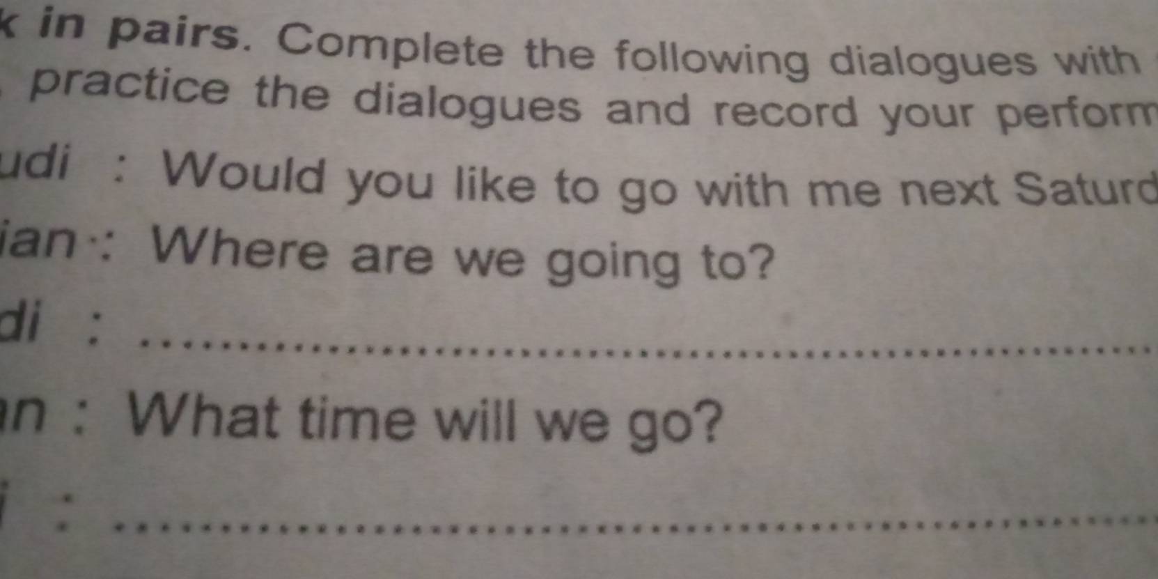 in pairs. Complete the following dialogues with 
practice the dialogues and record your perform 
udi : Would you like to go with me next Saturd 
ian : Where are we going to? 
di : 
_ 
n :What time will we go? 
: 
_ 
_ 
_