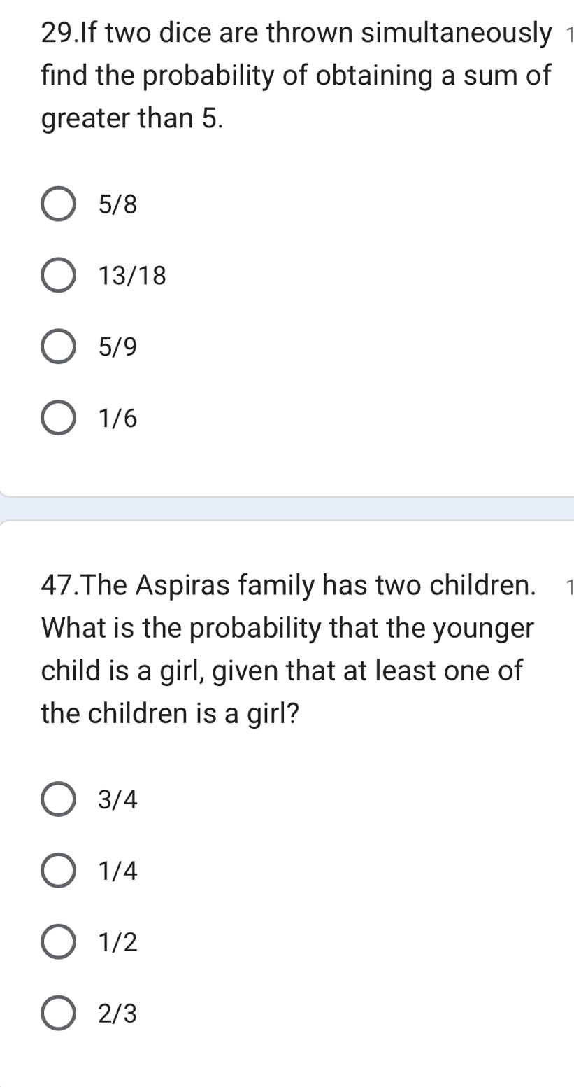 If two dice are thrown simultaneously 1
find the probability of obtaining a sum of
greater than 5.
5/8
13/18
5/9
1/6
47.The Aspiras family has two children. 1
What is the probability that the younger
child is a girl, given that at least one of
the children is a girl?
3/4
1/4
1/2
2/3