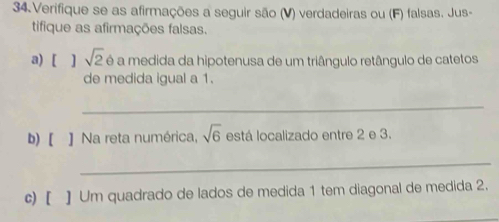 Verifique se as afirmações a seguir são (V) verdadeiras ou (F) falsas. Jus- 
tifique as afirmações falsas. 
a) [ 1 sqrt(2) é a medida da hipotenusa de um triângulo retângulo de catetos 
de medida igual a 1. 
_ 
b) [ ] Na reta numérica, sqrt(6) está localizado entre 2 e 3. 
_ 
c) [ ] Um quadrado de lados de medida 1 tem diagonal de medida 2.