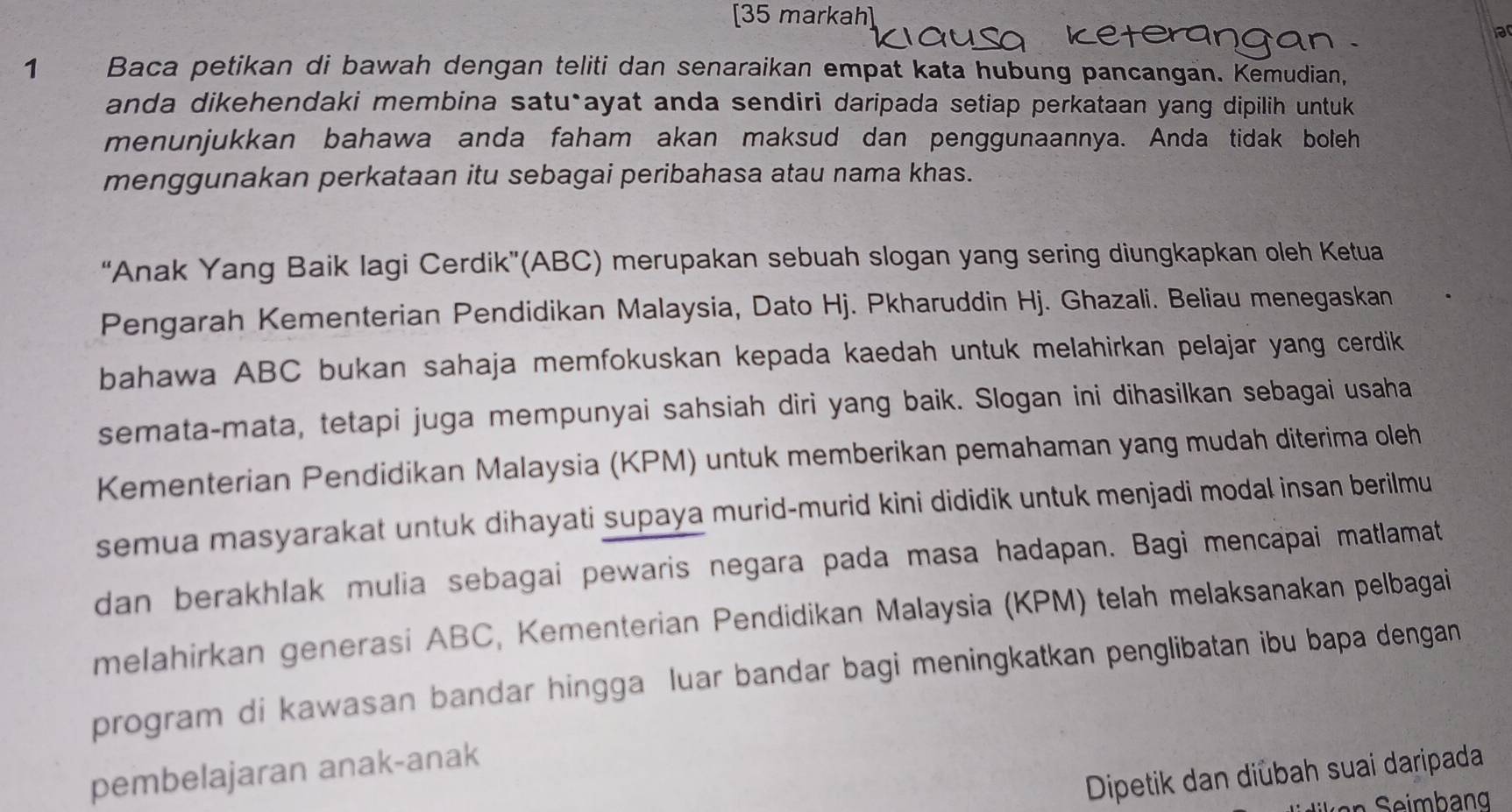 [35 markah] 
ar 
1 Baca petikan di bawah dengan teliti dan senaraikan empat kata hubung pancangan. Kemudian, 
anda dikehendaki membina satu*ayat anda sendiri daripada setiap perkataan yang dipilih untuk 
menunjukkan bahawa anda faham akan maksud dan penggunaannya. Anda tidak boleh 
menggunakan perkataan itu sebagai peribahasa atau nama khas. 
“Anak Yang Baik Iagi Cerdik”(ABC) merupakan sebuah slogan yang sering diungkapkan oleh Ketua 
Pengarah Kementerian Pendidikan Malaysia, Dato Hj. Pkharuddin Hj. Ghazali. Beliau menegaskan 
bahawa ABC bukan sahaja memfokuskan kepada kaedah untuk melahirkan pelajar yang cerdik 
semata-mata, tetapi juga mempunyai sahsiah diri yang baik. Slogan ini dihasilkan sebagai usaha 
Kementerian Pendidikan Malaysia (KPM) untuk memberikan pemahaman yang mudah diterima oleh 
semua masyarakat untuk dihayati supaya murid-murid kini dididik untuk menjadi modal insan berilmu 
dan berakhlak mulia sebagai pewaris negara pada masa hadapan. Bagi mencapai matlamat 
melahirkan generasi ABC, Kementerian Pendidikan Malaysia (KPM) telah melaksanakan pelbagai 
program di kawasan bandar hingga luar bandar bagi meningkatkan penglibatan ibu bapa dengan 
pembelajaran anak-anak 
Dipetik dan diübah suai daripada