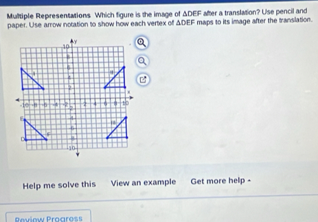 Multiple Representations Which figure is the image of ΔDEF after a translation? Use pencil and 
paper. Use arrow notation to show how each vertex of △ DEF maps to its image after the translation. 
Help me solve this View an example Get more help - 
Reviow Progross