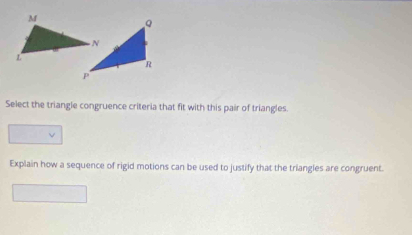 Select the triangle congruence criteria that fit with this pair of triangles. 
Explain how a sequence of rigid motions can be used to justify that the triangles are congruent.