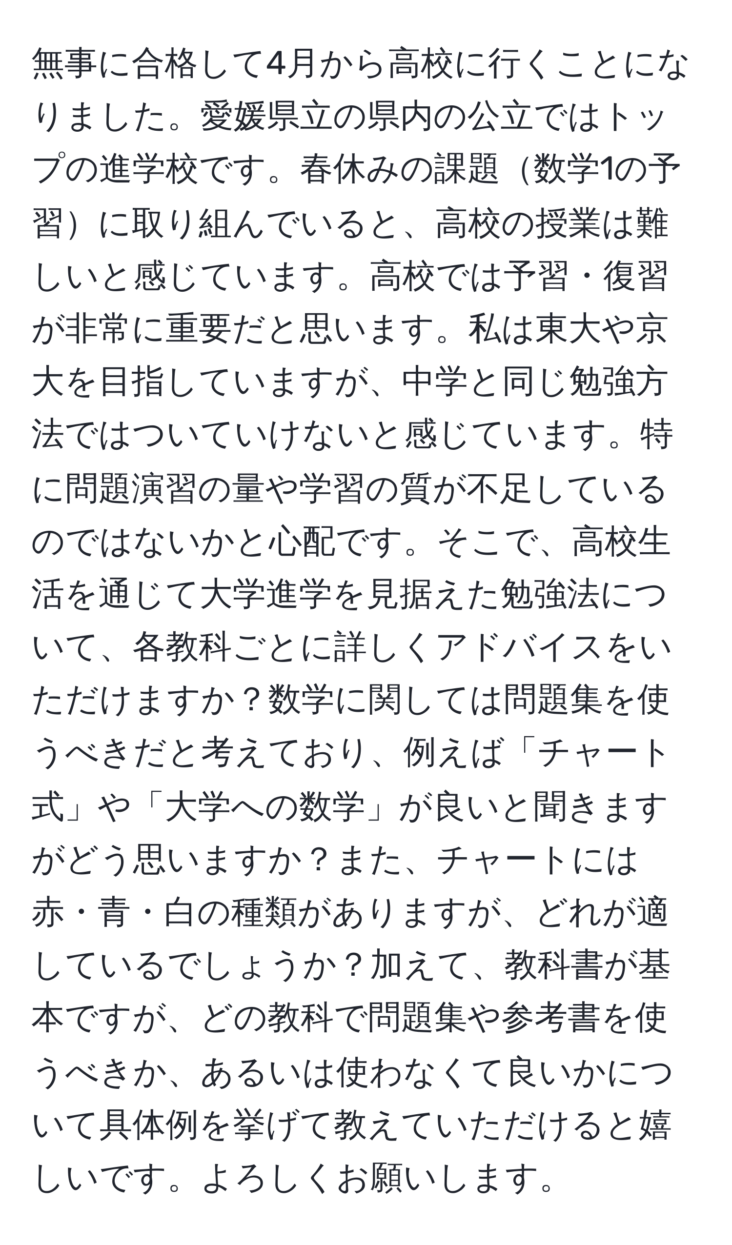 無事に合格して4月から高校に行くことになりました。愛媛県立の県内の公立ではトップの進学校です。春休みの課題数学1の予習に取り組んでいると、高校の授業は難しいと感じています。高校では予習・復習が非常に重要だと思います。私は東大や京大を目指していますが、中学と同じ勉強方法ではついていけないと感じています。特に問題演習の量や学習の質が不足しているのではないかと心配です。そこで、高校生活を通じて大学進学を見据えた勉強法について、各教科ごとに詳しくアドバイスをいただけますか？数学に関しては問題集を使うべきだと考えており、例えば「チャート式」や「大学への数学」が良いと聞きますがどう思いますか？また、チャートには赤・青・白の種類がありますが、どれが適しているでしょうか？加えて、教科書が基本ですが、どの教科で問題集や参考書を使うべきか、あるいは使わなくて良いかについて具体例を挙げて教えていただけると嬉しいです。よろしくお願いします。