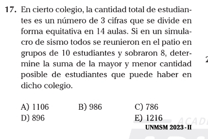 En cierto colegio, la cantidad total de estudian-
tes es un número de 3 cifras que se divide en
forma equitativa en 14 aulas. Si en un simula-
cro de sismo todos se reunieron en el patio en
grupos de 10 estudiantes y sobraron 8, deter-
mine la suma de la mayor y menor cantidad
posible de estudiantes que puede haber en
dicho colegio.
A) 1106 B) 986 C) 786
D) 896 E) 1216
UNMSM 2023 - II