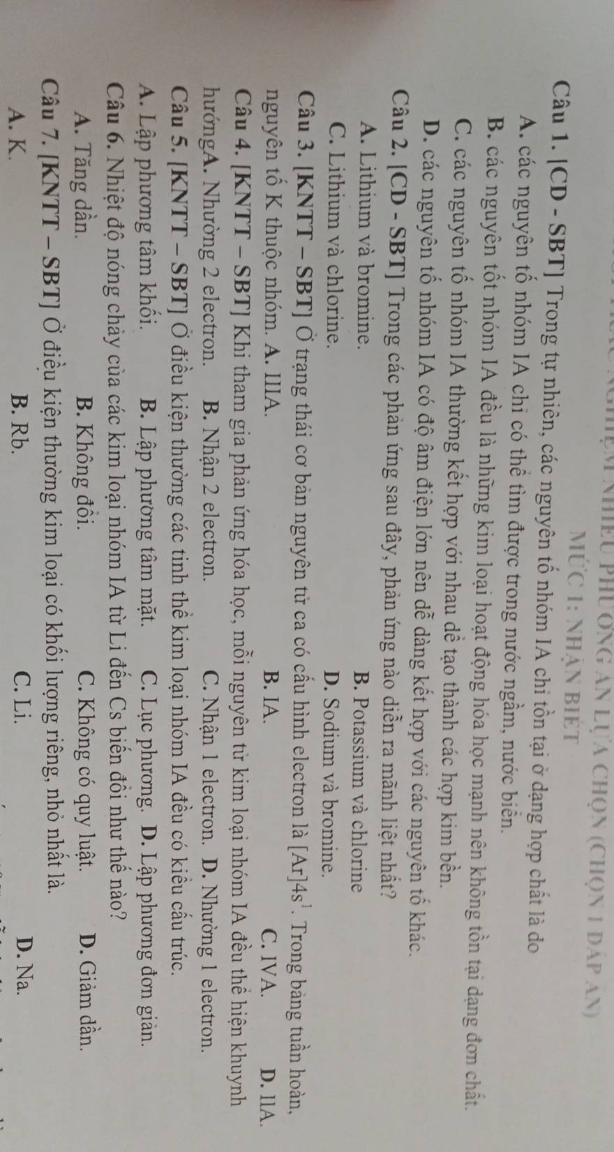 pm nhiều phương an lựa chọn (chọn 1 đáp an)
Ức 1: nhận Biét
Câu 1. [CD - SBT] Trong tự nhiên, các nguyên tố nhóm IA chi tồn tại ở dạng hợp chất là do
A. các nguyên tố nhóm IA chi có thể tìm được trong nước ngầm, nước biển.
B các nguyên tốt nhóm IA đều là những kim loại hoạt động hóa học mạnh nên không tồn tại dạng đơn chất.
C. các nguyên tố nhóm IA thường kết hợp với nhau dề tạo thành các hợp kim bền.
D. các nguyên tổ nhóm IA có độ âm điện lớn nên dễ dàng kết hợp với các nguyên tố khác.
Câu 2. [CD - SBT] Trong các phản ứng sau đây, phản ứng nào diễn ra mãnh liệt nhất?
A. Lithium và bromine. B. Potassium và chlorine
C. Lithium và chlorine. D. Sodium và bromine.
Câu 3. [KNTT - SBT] Ở trạng thái cơ bản nguyên tử ca có cấu hình electron là [Ar]4s^1. Trong bảng tuần hoàn,
nguyên tổ K thuộc nhóm. A. IIIA. B. IA. C. IVA. D. llA.
Câu 4. [KNTT - SBT] Khi tham gia phản ứng hóa học, mỗi nguyên tử kim loại nhóm IA đều thể hiện khuynh
hướngA. Nhường 2 electron. B. Nhận 2 electron. C. Nhận 1 electron. D. Nhường 1 electron.
Câu 5. [KNTT - SBT] Ở điều kiện thường các tinh thể kim loại nhóm IA đều có kiều cấu trúc.
A. Lập phương tâm khối. B. Lập phường tâm mặt. C. Lục phương. D. Lập phương đơn giản.
Câu 6. Nhiệt độ nóng chảy của các kim loại nhóm IA từ Li đến Cs biến đồi như thế nào?
A. Tăng dần. B. Không đồi. C. Không có quy luật. D. Giảm dần.
Câu 7. [KNTT - SBT] Ở điều kiện thường kim loại có khối lượng riêng, nhỏ nhất là.
A. K. B. Rb. C. Li. D. Na.