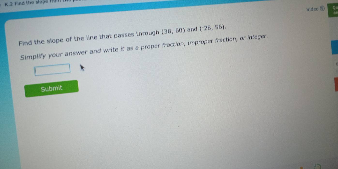 Find the slope from 
Video ⑥ ou 
a1 
Find the slope of the line that passes through (38,60) and (^-28,56). 
Simplify your answer and write it as a proper fraction, improper fraction, or integer. 
Submit