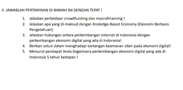 JAWABLAH PERTANYAAN DI BAWAH INI DENGAN TEPAT ! 
1. Jelaskan perbedaan crowdfunding dan mocrofinancing ! 
2. Jelaskan apa yang di maksud dengan Knoledge-Based Economy (Ekonomi Berbasis 
Pengetahuan) 
3. Jelaskan hubungan antara perkembangan internet di Indonesia dengan 
perkembangan ekonomi digital yang ada di Indonesia! 
4. Berikan solusi dalam menghadapi tantangan keamanan siber pada ekonomi digital! 
5. Menurut pendapat Anda bagaimana perkembangan ekonomi digital yang ada di 
Indonesia 5 tahun kedepan !