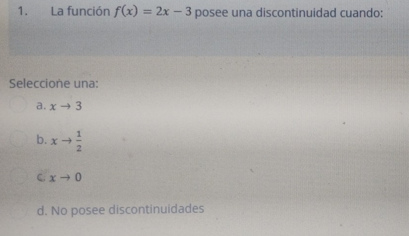 La función f(x)=2x-3 posee una discontinuidad cuando:
Seleccione una:
a. xto 3
b. xto  1/2 
C. xto 0
d. No posee discontinuidades