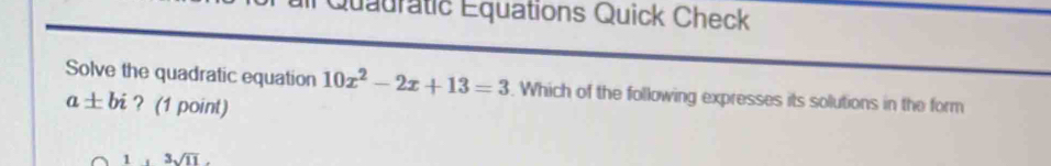 Quauratic Equations Quick Check 
Solve the quadratic equation 10x^2-2x+13=3. Which of the following expresses its solutions in the form
a± bi ? (1 point)
1,3sqrt(11).