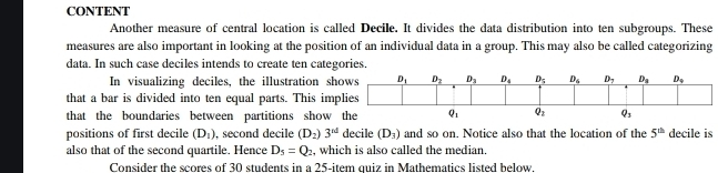 CONTENT
Another measure of central location is called Decile. It divides the data distribution into ten subgroups. These
measures are also important in looking at the position of an individual data in a group. This may also be called categorizing
data. In such case deciles intends to create ten categories.
In visualizing deciles, the illustration sh
that a bar is divided into ten equal parts. This imp
that the boundaries between partitions show 
positions of first decile (D_1) , second decile (D_2)3^(nd) decile (D_3) and so on. Notice also that the location of the 5^(th) decile is
also that of the second quartile. Hence D_5=Q_2 , which is also called the median,
Consider the scores of 30 students in a 25-item quiz in Mathematics listed below.