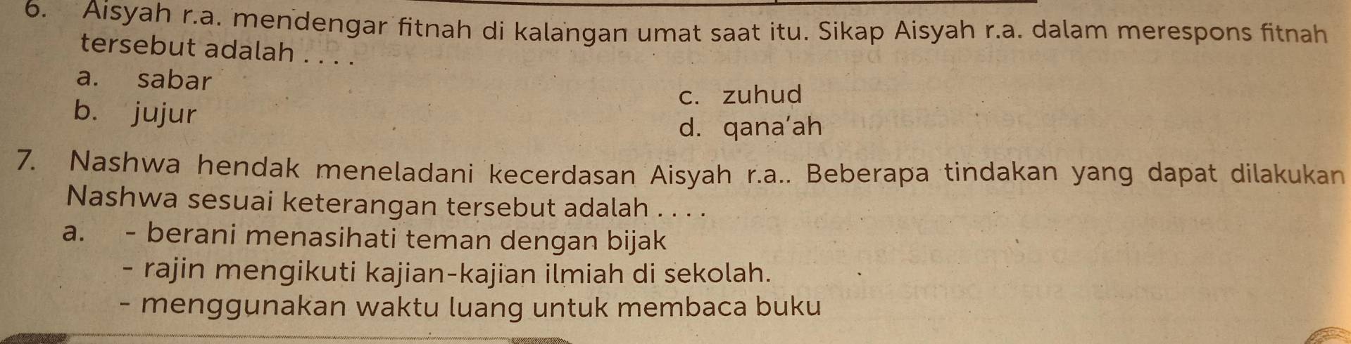 Aisyah r.a. mendengar fitnah di kalangan umat saat itu. Sikap Aisyah r.a. dalam merespons fitnah
tersebut adalah . . . .
a. sabar
c. zuhud
b. jujur
d. qana’ah
7. Nashwa hendak meneladani kecerdasan Aisyah r.a.. Beberapa tindakan yang dapat dilakukan
Nashwa sesuai keterangan tersebut adalah . . . .
a. - berani menasihati teman dengan bijak
- rajin mengikuti kajian-kajian ilmiah di sekolah.
- menggunakan waktu luang untuk membaca buku