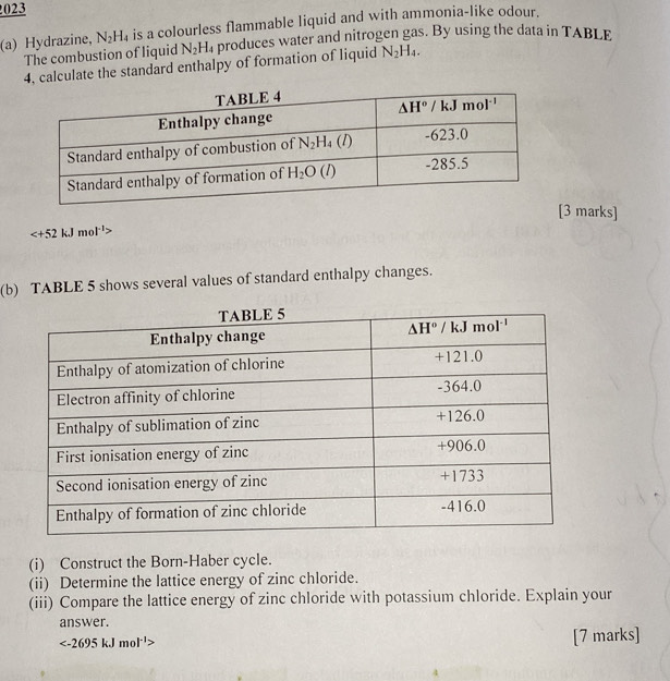 023
(a) Hydrazine, N_2H_4 is a colourless flammable liquid and with ammonia-like odour.
The combustion of liquid N_2H_4 produces water and nitrogen gas. By using the data in TABLE
4, calculate the standard enthalpy of formation of liquid N_2H_4.
[3 marks]

(b) TABLE 5 shows several values of standard enthalpy changes.
(i) Construct the Born-Haber cycle.
(ii) Determine the lattice energy of zinc chloride.
(iii) Compare the lattice energy of zinc chloride with potassium chloride. Explain your
answer.

[7 marks]