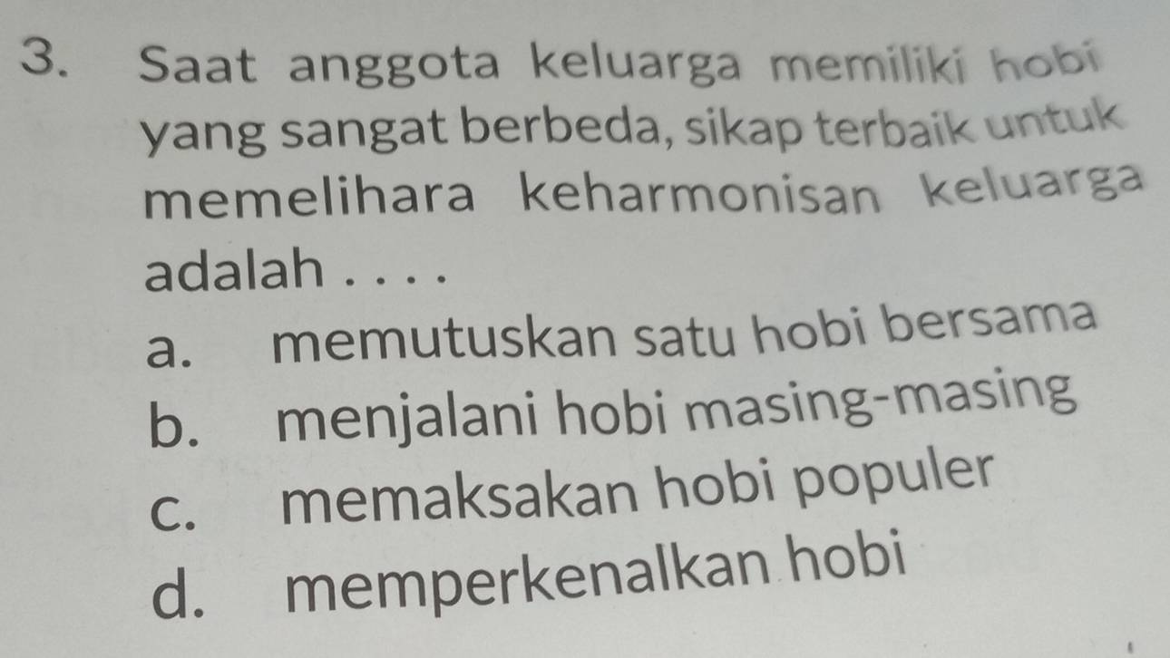 Saat anggota keluarga memiliki hobi
yang sangat berbeda, sikap terbaik untuk
memelihara keharmonisan keluarga
adalah . . . .
a. memutuskan satu hobi bersama
b. menjalani hobi masing-masing
c. memaksakan hobi populer
d. memperkenalkan hobi