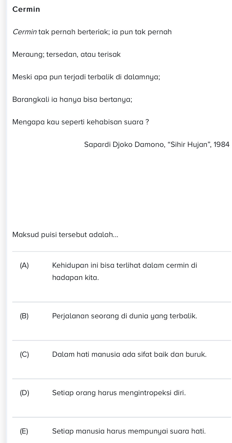 Cermin 
Cermin tak pernah berteriak; ia pun tak pernah 
Meraung; tersedan, atau terisak 
Meski apa pun terjadi terbalik di dalamnya; 
Barangkali ia hanya bisa bertanya; 
Mengapa kau seperti kehabisan suara ? 
Sapardi Djoko Damono, “Sihir Hujan”, 1984 
Maksud puisi tersebut adalah... 
_ 
(A) Kehidupan ini bisa terlihat dalam cermin di 
hadapan kita. 
_ 
(B)₹ Perjalanan seorang di dunia yang terbalik. 
_ 
(C) Dalam hati manusia ada sifat baik dan buruk. 
_ 
(D) Setiap orang harus mengintropeksi diri. 
_ 
(E) Setiap manusia harus mempunyai suara hati.