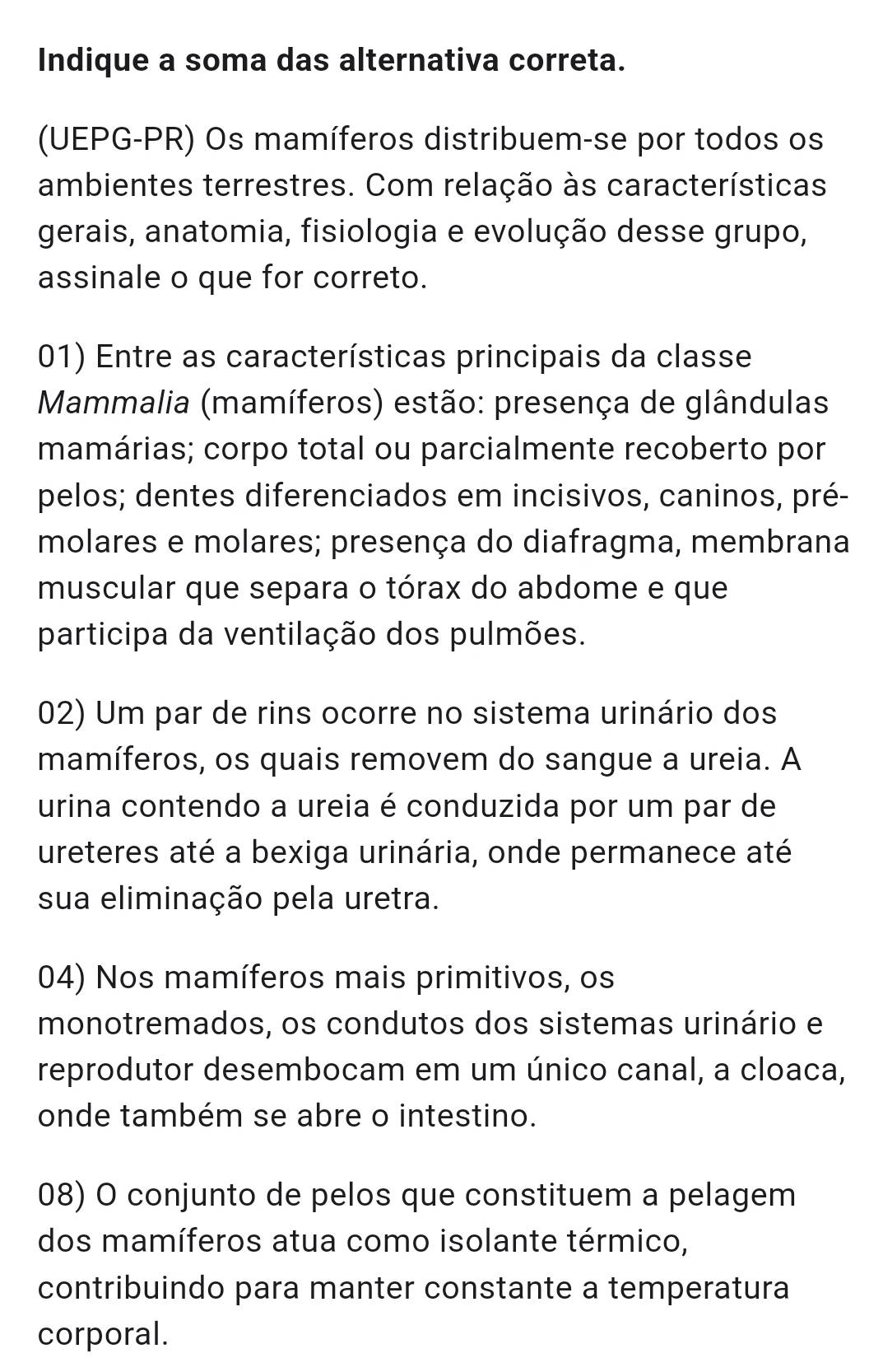 Indique a soma das alternativa correta. 
(UEPG-PR) Os mamíferos distribuem-se por todos os 
ambientes terrestres. Com relação às características 
gerais, anatomia, fisiologia e evolução desse grupo, 
assinale o que for correto. 
01) Entre as características principais da classe 
Mammalia (mamíferos) estão: presença de glândulas 
mamárias; corpo total ou parcialmente recoberto por 
pelos; dentes diferenciados em incisivos, caninos, pré- 
molares e molares; presença do diafragma, membrana 
muscular que separa o tórax do abdome e que 
participa da ventilação dos pulmões. 
02) Um par de rins ocorre no sistema urinário dos 
mamíferos, os quais removem do sangue a ureia. A 
urina contendo a ureia é conduzida por um par de 
ureteres até a bexiga urinária, onde permanece até 
sua eliminação pela uretra. 
04) Nos mamíferos mais primitivos, os 
monotremados, os condutos dos sistemas urinário e 
reprodutor desembocam em um único canal, a cloaca, 
onde também se abre o intestino. 
08) O conjunto de pelos que constituem a pelagem 
dos mamíferos atua como isolante térmico, 
contribuindo para manter constante a temperatura 
corporal.