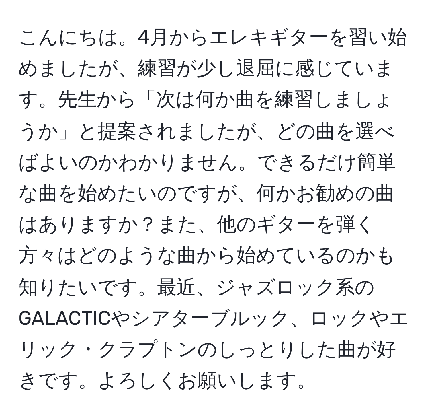 こんにちは。4月からエレキギターを習い始めましたが、練習が少し退屈に感じています。先生から「次は何か曲を練習しましょうか」と提案されましたが、どの曲を選べばよいのかわかりません。できるだけ簡単な曲を始めたいのですが、何かお勧めの曲はありますか？また、他のギターを弾く方々はどのような曲から始めているのかも知りたいです。最近、ジャズロック系のGALACTICやシアターブルック、ロックやエリック・クラプトンのしっとりした曲が好きです。よろしくお願いします。