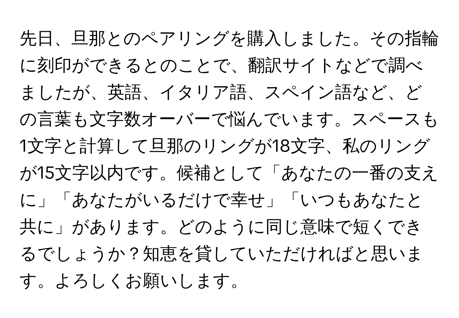 先日、旦那とのペアリングを購入しました。その指輪に刻印ができるとのことで、翻訳サイトなどで調べましたが、英語、イタリア語、スペイン語など、どの言葉も文字数オーバーで悩んでいます。スペースも1文字と計算して旦那のリングが18文字、私のリングが15文字以内です。候補として「あなたの一番の支えに」「あなたがいるだけで幸せ」「いつもあなたと共に」があります。どのように同じ意味で短くできるでしょうか？知恵を貸していただければと思います。よろしくお願いします。