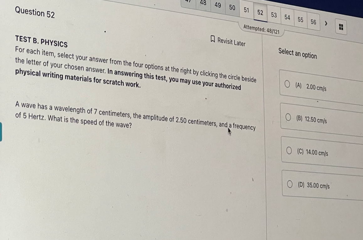 48 49 50 51 52 53 54 55
Question 52
56 >
Attempted: 48/121
TEST B. PHYSICS
Revisit Later Select an option
For each item, select your answer from the four options at the right by clicking the circle beside (A) 2.00 cm/s
the letter of your chosen answer. In answering this test, you may use your authorized
physical writing materials for scratch work.
A wave has a wavelength of 7 centimeters, the amplitude of 2.50 centimeters, and a frequency
(B) 12.50 cm/s
of 5 Hertz. What is the speed of the wave?
(C) 14.00 cm/s
(D) 35.00 cm/s