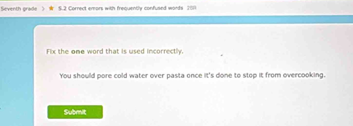 Seventh grade S.2 Correct errors with frequently confused words 2BR 
Fix the one word that is used incorrectly. 
You should pore cold water over pasta once it's done to stop it from overcooking. 
Submit