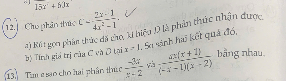 15x^2+60x
12. Cho phân thức C= (2x-1)/4x^2-1 . 
a) Rút gọn phân thức đã cho, kí hiệu D là phân thức nhận được 
b) Tính giá trị của C và D tại x=1. So sánh hai kết quả đó. 
13. Tìm a sao cho hai phân thức  (-3x)/x+2  và  (ax(x+1))/(-x-1)(x+2)  bằng nhau.