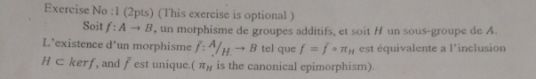 Exercise No :1 (2pts) (This exercise is optional ) 
Soit f:Ato B , un morphisme de groupes additifs, et soit H un sous-groupe de A. 
L’existence d'un morphisme overline f:^A/_H.to B tel que f=fcirc π _H est équivalente a l'inclusion
H⊂ kerf , and overline f est unique. (π _H is the canonical epimorphism).