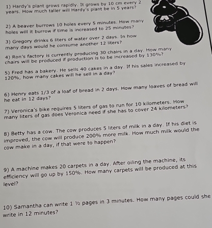 Hardy's plant grows rapidly. It grows by 10 cm every 2
years. How much taller will Hardy's plant be in 5 years? 
2) A beaver burrows 10 holes every 5 minutes. How many 
holes will it burrow if time is increased to 25 minutes? 
3) Gregory drinks 6 liters of water over 2 days. In how 
many days would he consume another 12 liters? 
4) Ron's factory is currently producing 30 chairs in a day. 
chairs will be produced if production is to be increased by 130%? 
5) Fred has a bakery. He sells 40 cakes in a day. If his sales increased by
120%, how many cakes will he sell in a day? 
he eat in 12 days? 6) Henry eats 1/3 of a loaf of bread in 2 days. How many loaves of bread will 
7) Veronica's bike requires 5 liters of gas to run for 10 kilometers. How 
many liters of gas does Veronica need if she has to cover 24 kilometers? 
8) Betty has a cow. The cow produces 5 liters of milk in a day. If his diet is 
improved, the cow will produce 200% more milk. How much milk would the 
cow make in a day, if that were to happen? 
9) A machine makes 20 carpets in a day. After oiling the machine, its 
efficiency will go up by 150%. How many carpets will be produced at this 
level? 
10) Samantha can write 1 ½ pages in 3 minutes. How many pages could she 
write in 12 minutes?