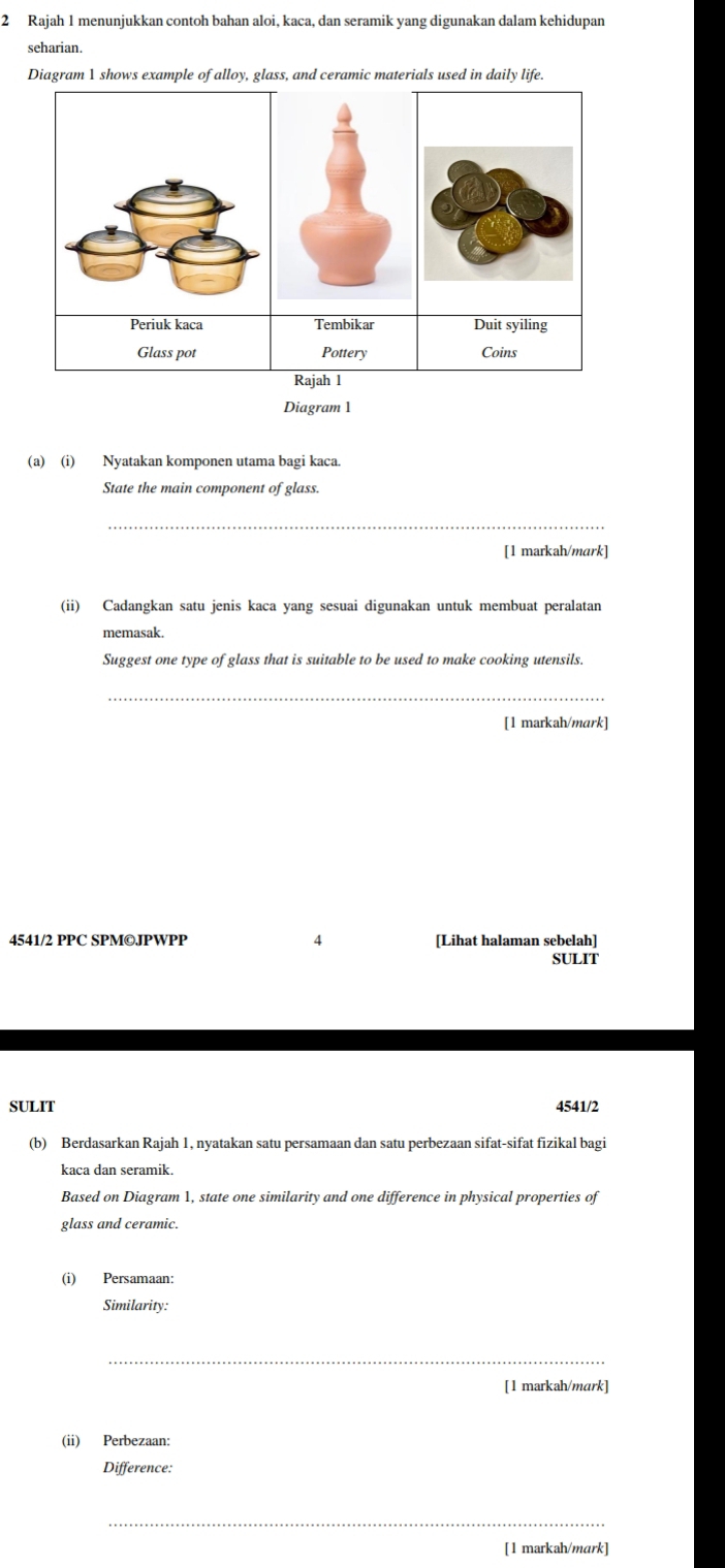 Rajah 1 menunjukkan contoh bahan aloi, kaca, dan seramik yang digunakan dalam kehidupan 
seharian. 
Diagram 1 shows example of alloy, glass, and ceramic materials used in daily life. 
Diagram 1 
(a) (i) Nyatakan komponen utama bagi kaca. 
State the main component of glass. 
_ 
[1 markah/mark] 
(ii) Cadangkan satu jenis kaca yang sesuai digunakan untuk membuat peralatan 
memasak. 
Suggest one type of glass that is suitable to be used to make cooking utensils. 
_ 
[1 markah/mark] 
4541/2 PPC SPM©JPWPP 4 [Lihat halaman sebelah] 
SULIT 
SULIT 4541/2 
(b) Berdasarkan Rajah 1, nyatakan satu persamaan dan satu perbezaan sifat-sifat fizikal bagi 
kaca dan seramik. 
Based on Diagram 1, state one similarity and one difference in physical properties of 
glass and ceramic. 
(i) Persamaan: 
Similarity: 
_ 
[1 markah/mark] 
(ii) Perbezaan: 
Difference: 
_ 
[1 markah/mark]