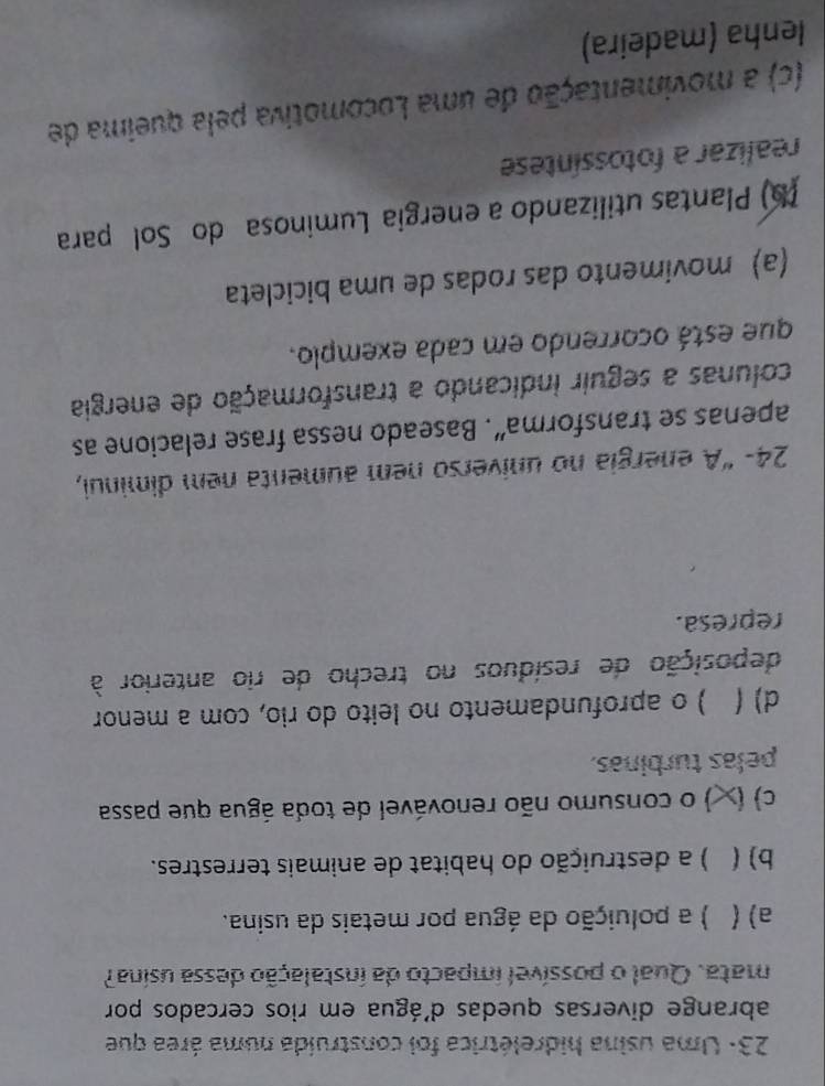 23: Uma usina hidrelétrica foi construída numa área que
abrange diversas quedas d'água em rios cercados por
mata. Qual o possível impacto da instalação dessa usina?
a) ( ) a poluição da água por metais da usina.
b) ( ) a destruição do habitat de animais terrestres.
c  ) o consumo não renovável de toda água que passa
pelas turbinas.
d) ( ) o aprofundamento no leito do rio, com a menor
deposição de resíduos no trecho de rio anterior à
represa.
24- “A energia no universo nem aumenta nem diminui,
apenas se transforma”. Baseado nessa frase relacione as
colunas a seguir indicando a transformação de energia
que está ocorrendo em cada exemplo.
(a) movimento das rodas de uma bicicleta
(b) Plantas utilizando a energia Luminosa do Sol para
realizar a fotossíntese
(c) a movimentação de uma Locomotiva pela queima de
Ienha (madeira)