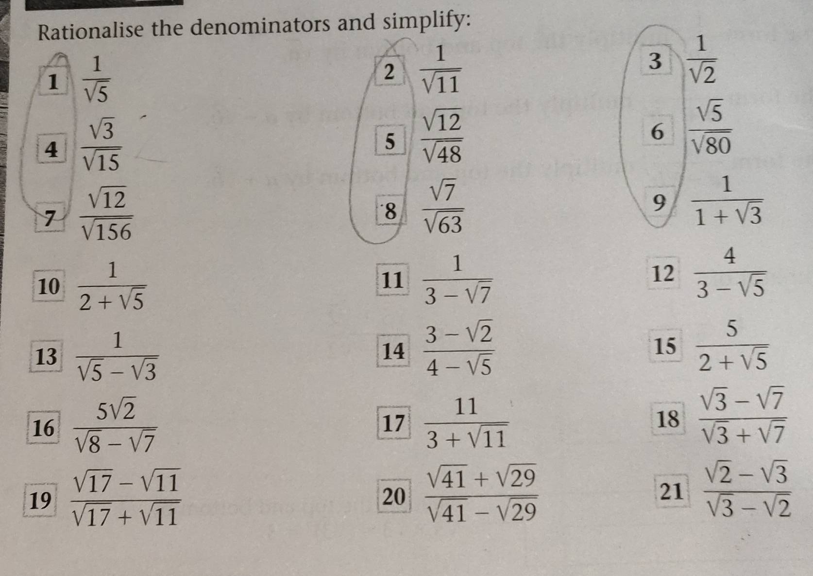 Rationalise the denominators and simplify: 
1  1/sqrt(5) 
2  1/sqrt(11) 
3  1/sqrt(2) 
4  sqrt(3)/sqrt(15) 
5  sqrt(12)/sqrt(48) 
6  sqrt(5)/sqrt(80) 
7  sqrt(12)/sqrt(156) 
8  sqrt(7)/sqrt(63) 
9  1/1+sqrt(3) 
10  1/2+sqrt(5) 
11  1/3-sqrt(7) 
12  4/3-sqrt(5) 
13  1/sqrt(5)-sqrt(3) 
14  (3-sqrt(2))/4-sqrt(5)   5/2+sqrt(5) 
15 
16  5sqrt(2)/sqrt(8)-sqrt(7)   11/3+sqrt(11) 
17 
18  (sqrt(3)-sqrt(7))/sqrt(3)+sqrt(7) 
19  (sqrt(17)-sqrt(11))/sqrt(17)+sqrt(11) 
20  (sqrt(41)+sqrt(29))/sqrt(41)-sqrt(29) 
21  (sqrt(2)-sqrt(3))/sqrt(3)-sqrt(2) 