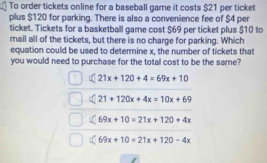 To order tickets online for a baseball game it costs $21 per ticket
plus $120 for parking. There is also a convenience fee of $4 per
ticket. Tickets for a basketball game cost $69 per ticket plus $10 to
mail all of the tickets, but there is no charge for parking. Which
equation could be used to determine x, the number of tickets that
you would need to purchase for the total cost to be the same?
21x+120+4=69x+10
21+120x+4x=10x+69
69x+10=21x+120+4x
69x+10=21x+120-4x