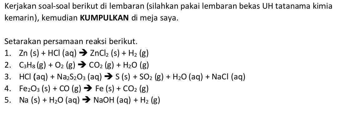 Kerjakan soal-soal berikut di lembaran (silahkan pakai lembaran bekas UH tatanama kimia 
kemarin), kemudian KUMPULKAN di meja saya. 
Setarakan persamaan reaksi berikut. 
1. Zn(s)+HCl(aq)to ZnCl_2(s)+H_2(g)
2. C_3H_8(g)+O_2(g)to CO_2(g)+H_2O(g)
3. HCl(aq)+Na_2S_2O_3(aq)to S(s)+SO_2(g)+H_2O(aq)+NaCl(aq)
4. Fe_2O_3(s)+CO(g)to Fe(s)+CO_2(g)
5. Na(s)+H_2O(aq)to NaOH(aq)+H_2(g)